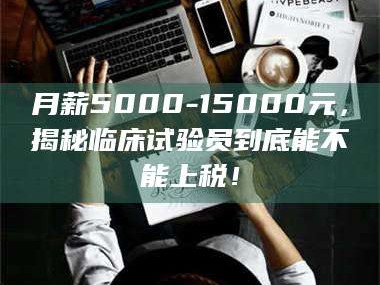 鞍山月薪5000-15000元，揭秘临床试验员到底能不能上税！