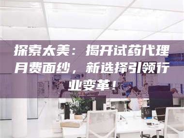 鞍山探索太美：揭开试药代理月费面纱，新选择引领行业变革！