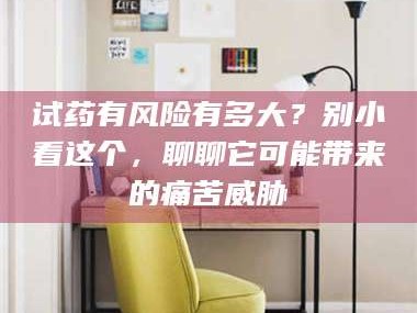 鞍山试药有风险有多大？别小看这个，聊聊它可能带来的痛苦威胁