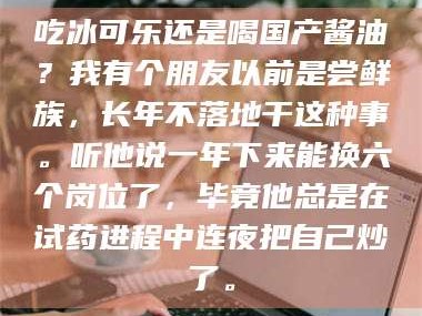 鞍山吃冰可乐还是喝国产酱油？我有个朋友以前是尝鲜族，长年不落地干这种事。听他说一年下来能换六个岗位了，毕竟他总是在试药进程中连夜把自己炒了。