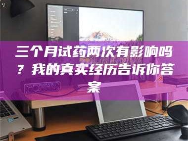 鞍山三个月试药两次有影响吗？我的真实经历告诉你答案
