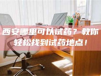 鞍山西安哪里可以试药？教你轻松找到试药地点！