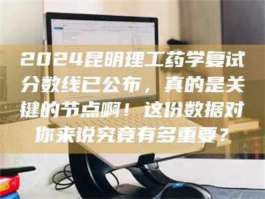 鞍山2024昆明理工药学复试分数线已公布，真的是关键的节点啊！这份数据对你来说究竟有多重要？