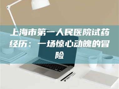 鞍山上海市第一人民医院试药经历：一场惊心动魄的冒险