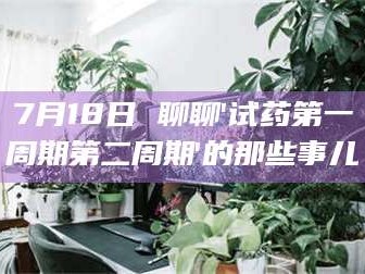 鞍山7月18日 聊聊'试药第一周期第二周期'的那些事儿