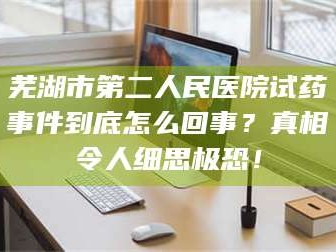 鞍山芜湖市第二人民医院试药事件到底怎么回事？真相令人细思极恐！