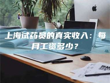 鞍山上海试药员的真实收入：每月工资多少？
