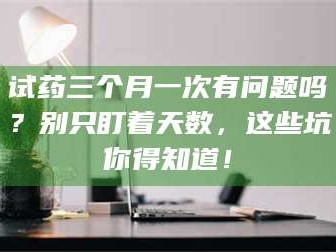 鞍山试药三个月一次有问题吗？别只盯着天数，这些坑你得知道！