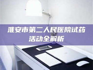 鞍山淮安市第二人民医院试药活动全解析