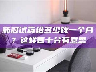 鞍山新冠试药给多少钱一个月？这样看十分有意思