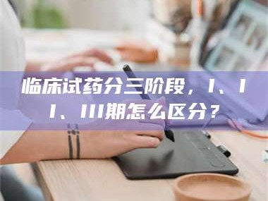 鞍山临床试药分三阶段，I、II、III期怎么区分？