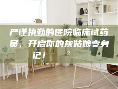 鞍山严谨执勤的医院临床试药员，开启你的灰姑娘变身记！😲💊