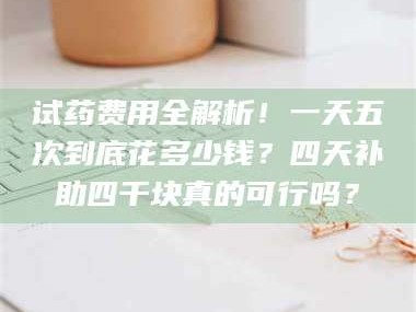 鞍山试药费用全解析！一天五次到底花多少钱？四天补助四千块真的可行吗？