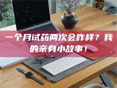 鞍山一个月试药两次会咋样？我的亲身小故事！