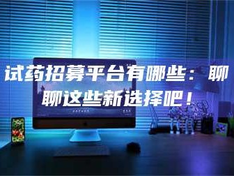 鞍山试药招募平台有哪些：聊聊这些新选择吧！