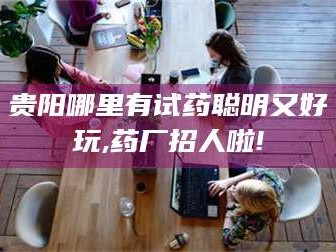 鞍山贵阳哪里有试药聪明又好玩,药厂招人啦!