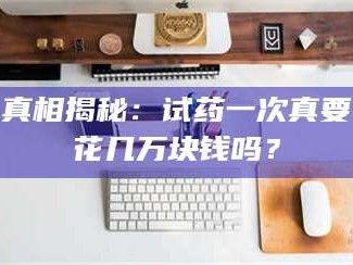 鞍山真相揭秘：试药一次真要花几万块钱吗？