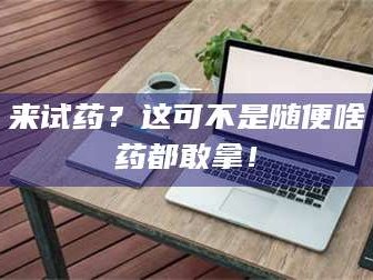 鞍山来试药？这可不是随便啥药都敢拿！