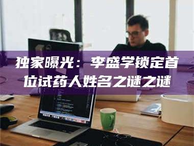 鞍山独家曝光：李盛学锁定首位试药人姓名之谜之谜