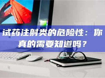 鞍山试药注射类的危险性：你真的需要知道吗？
