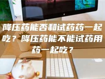 鞍山降压药能否和试药药一起吃？降压药能不能试药用药一起吃？