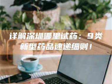 鞍山详解深圳哪里试药：9类新型药品速递细则！