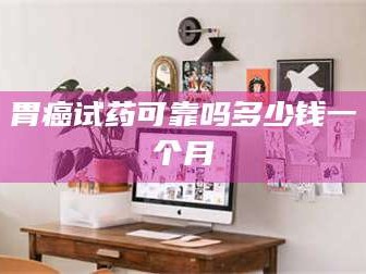 鞍山胃癌试药可靠吗多少钱一个月