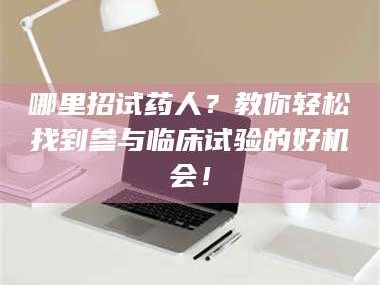 鞍山哪里招试药人？教你轻松找到参与临床试验的好机会！