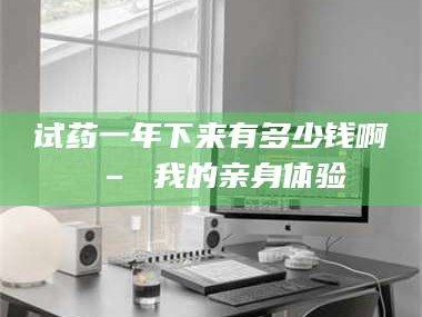 鞍山试药一年下来有多少钱啊 – 我的亲身体验