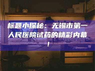 鞍山标题小探秘：无锡市第一人民医院试药的精彩内幕！