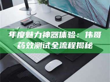 鞍山年度魅力神器体验：伟哥药效测试全流程揭秘