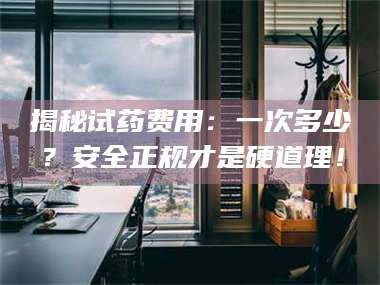 鞍山揭秘试药费用：一次多少？安全正规才是硬道理！