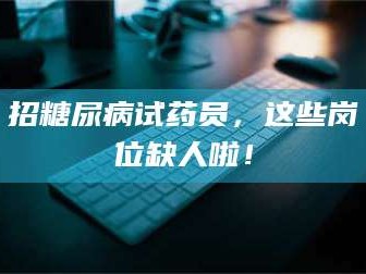 鞍山招糖尿病试药员，这些岗位缺人啦！