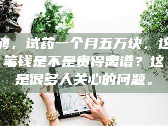 鞍山嗨，试药一个月五万块，这笔钱是不是贵得离谱？这是很多人关心的问题。
