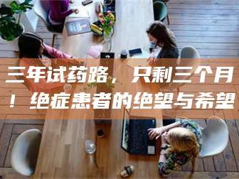 鞍山三年试药路，只剩三个月！绝症患者的绝望与希望