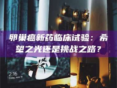 鞍山卵巢癌新药临床试验：希望之光还是挑战之路？