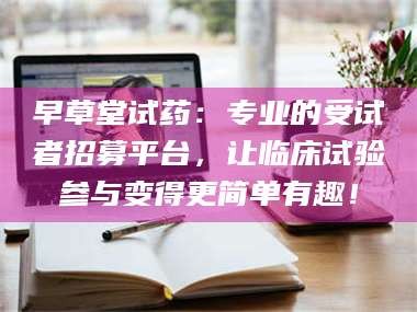 鞍山早草堂试药：专业的受试者招募平台，让临床试验参与变得更简单有趣！