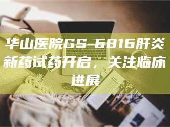 鞍山华山医院GS-6816肝炎新药试药开启，关注临床进展