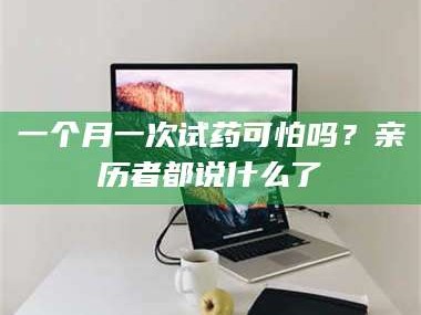 鞍山一个月一次试药可怕吗？亲历者都说什么了