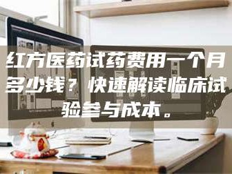 鞍山红方医药试药费用一个月多少钱？快速解读临床试验参与成本。