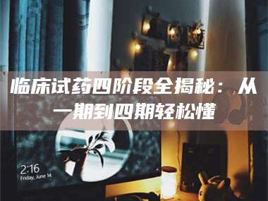 鞍山临床试药四阶段全揭秘：从一期到四期轻松懂