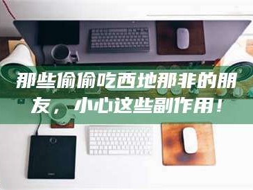 鞍山那些偷偷吃西地那非的朋友，小心这些副作用！