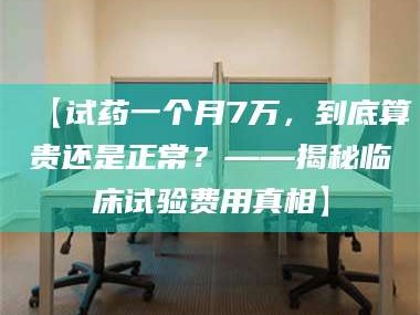 鞍山【试药一个月7万，到底算贵还是正常？——揭秘临床试验费用真相】