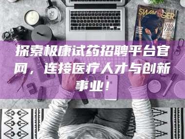鞍山探索极康试药招聘平台官网，连接医疗人才与创新事业！