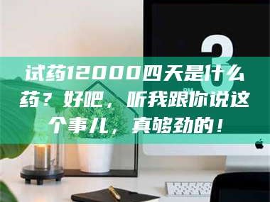 鞍山试药12000四天是什么药？好吧，听我跟你说这个事儿，真够劲的！