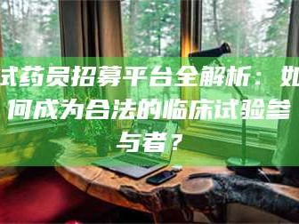 鞍山试药员招募平台全解析：如何成为合法的临床试验参与者？