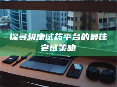 鞍山探寻极康试药平台的最佳尝试策略