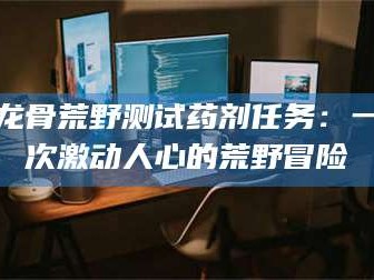 鞍山龙骨荒野测试药剂任务：一次激动人心的荒野冒险
