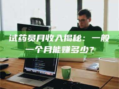 鞍山试药员月收入揭秘：一般一个月能赚多少？