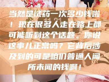 鞍山当然是试药一次多少钱啦！现在很多人走在路上都可能听到这个话题。你说这事儿正常吗？它背后涉及到的可是咱们普通人闻所未闻的钱啊！